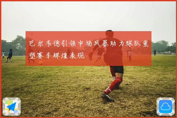 巴尔韦德引领中场风暴助力球队重塑赛季辉煌表现