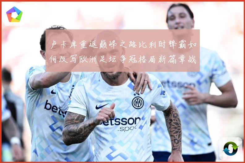 卢卡库重返巅峰之路比利时锋霸如何改写欧洲足坛争冠格局新篇章战术观察