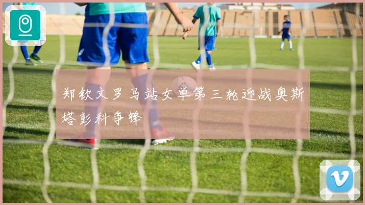 郑钦文罗马站女单第三轮迎战奥斯塔彭科争锋