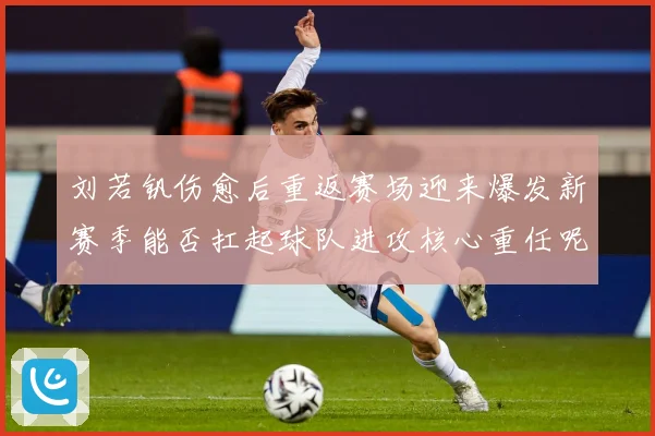刘若钒伤愈后重返赛场迎来爆发新赛季能否扛起球队进攻核心重任呢成长观察