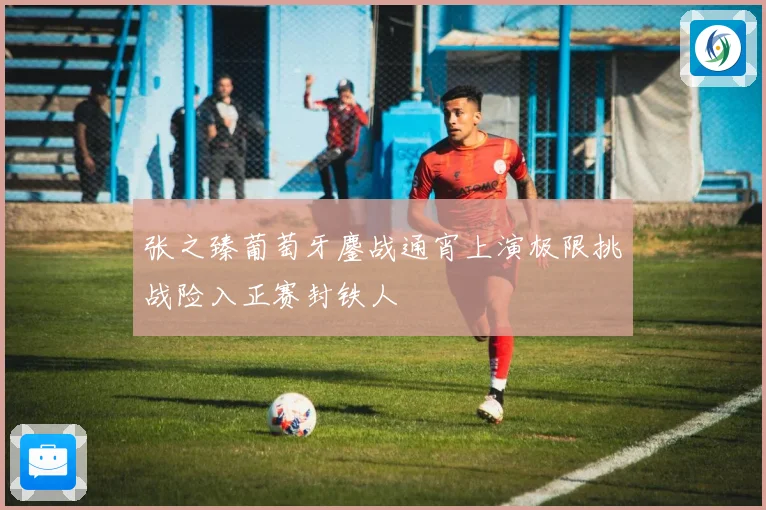 张之臻葡萄牙鏖战通宵上演极限挑战险入正赛封铁人