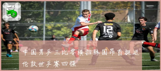 中国男乒三比零横扫韩国昂首挺进伦敦世乒赛四强