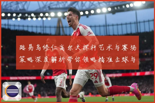 路易乌修仁高尔夫挥杆艺术与赛场策略深度解析带你领略精准击球与竞技魅力