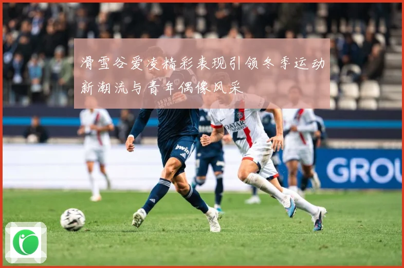 滑雪谷爱凌精彩表现引领冬季运动新潮流与青年偶像风采