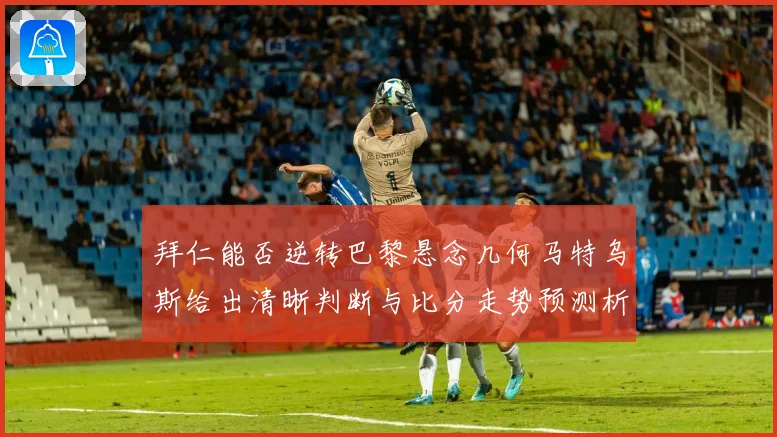拜仁能否逆转巴黎悬念几何马特乌斯给出清晰判断与比分走势预测析