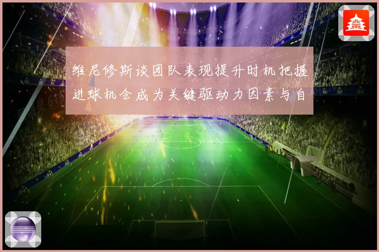 维尼修斯谈团队表现提升时机把握进球机会成为关键驱动力因素与自信