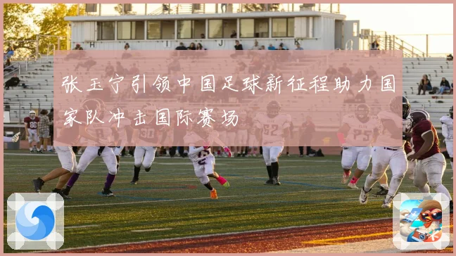 张玉宁引领中国足球新征程助力国家队冲击国际赛场