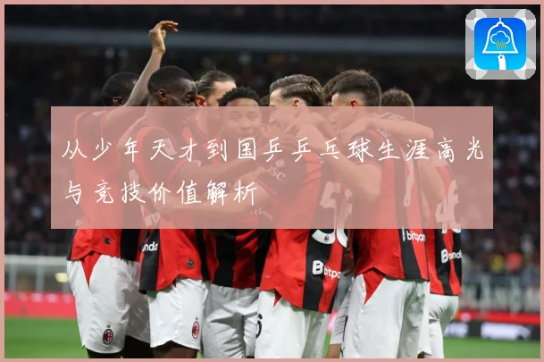 从少年天才到国乒乒乓球生涯高光与竞技价值解析