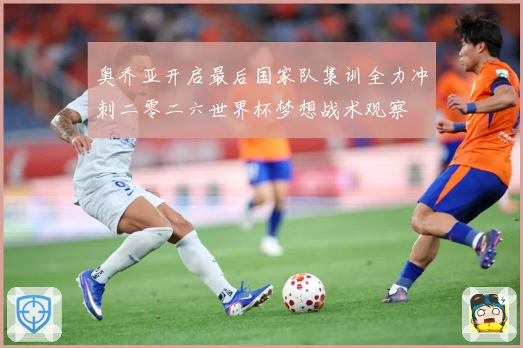 奥乔亚开启最后国家队集训全力冲刺二零二六世界杯梦想战术观察