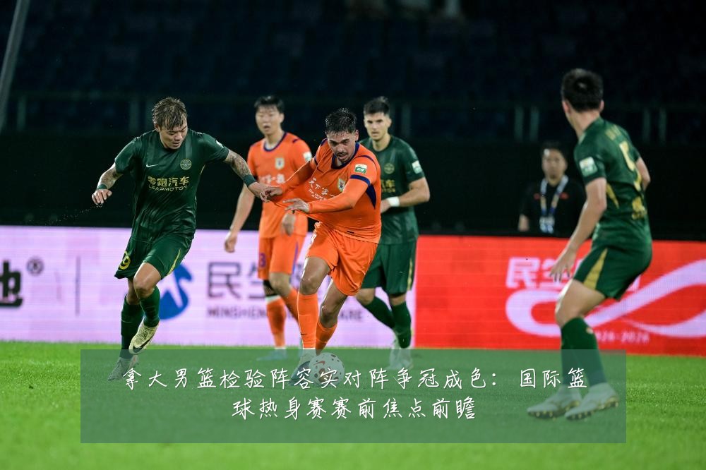 拿大男篮检验阵容实对阵争冠成色:国际篮球热身赛赛前焦点前瞻