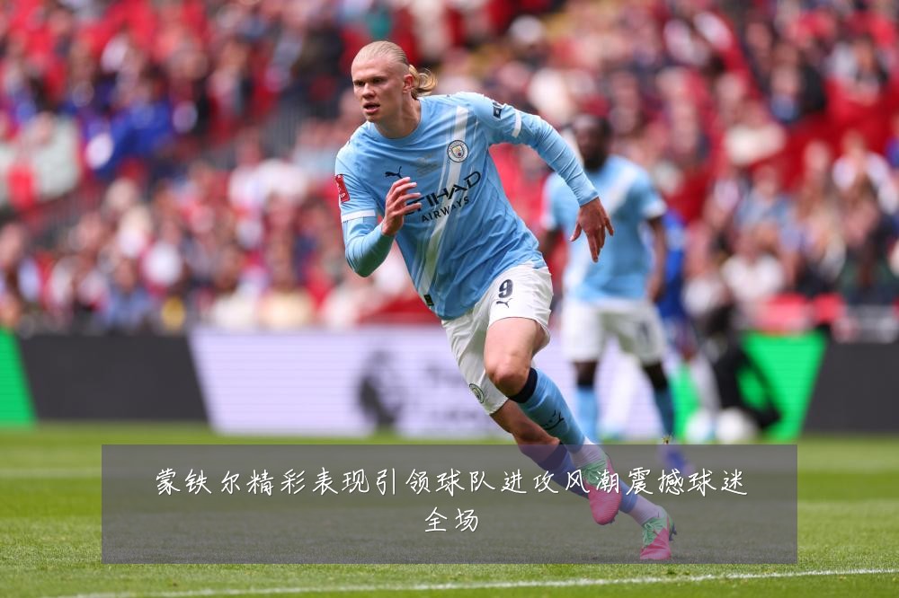 蒙铁尔精彩表现引领球队进攻风潮震撼球迷全场