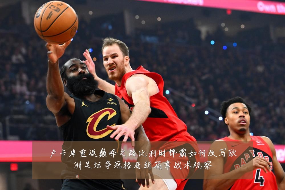 卢卡库重返巅峰之路比利时锋霸如何改写欧洲足坛争冠格局新篇章战术观察
