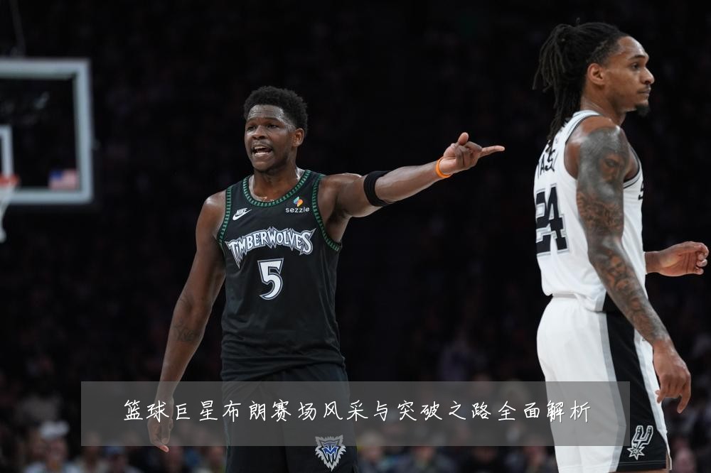 篮球巨星布朗赛场风采与突破之路全面解析